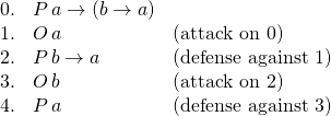 \[\begin{array}{rll}0. & P\, a \rightarrow (b \rightarrow a) & \\1. & O\, a & (\text{attack on }0)\\2. & P\, b \rightarrow a & (\text{defense against }1)\\ 3. & O\, b & (\text{attack on }2)\\ 4. & P\, a & (\text{defense against }3)\end{array}\]