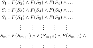 \[\begin{aligned} S_1:&~ F(S_2) \wedge F(S_3) \wedge F(S_4) \wedge \dots \\ S_2: &~F(S_3) \wedge F(S_4) \wedge F(S_5) \wedge \dots \\ S_3: &~F(S_4) \wedge F(S_5) \wedge F(S_6) \wedge \dots \\ &~~~~~~ \vdots ~~~~~~ \vdots ~~~~~~ \vdots ~~~~~~ \vdots ~~~~~~ \vdots\\ S_m: &~F(S_{m+1}) \wedge F(S_{m+2}) \wedge F(S_{m+3}) \wedge \dots \\ &~~~~~~ \vdots ~~~~~~ \vdots ~~~~~~ \vdots ~~~~~~ \vdots ~~~~~~ \vdots \end{aligned}\]